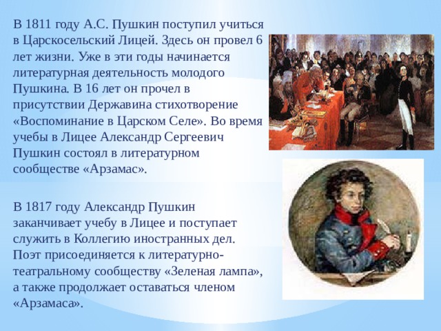 В 1811 году А.С. Пушкин поступил учиться в Царскосельский Лицей. Здесь он провел 6 лет жизни. Уже в эти годы начинается литературная деятельность молодого Пушкина. В 16 лет он прочел в присутствии Державина стихотворение «Воспоминание в Царском Селе». Во время учебы в Лицее Александр Сергеевич Пушкин состоял в литературном сообществе «Арзамас». В 1817 году Александр Пушкин заканчивает учебу в Лицее и поступает служить в Коллегию иностранных дел. Поэт присоединяется к литературно-театральному сообществу «Зеленая лампа», а также продолжает оставаться членом «Арзамаса». 