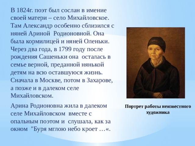 В 1824г. поэт был сослан в имение своей матери – село Михайловское. Там Александр особенно сблизился с няней Ариной Родионовной. Она была кормилицей и няней Оленьки. Через два года, в 1799 году после рождения Сашеньки она осталась в семье верной, преданной нянькой детям на всю оставшуюся жизнь. Сначала в Москве, потом в Захарове, а позже и в далеком селе Михайловском. Арина Родионовна жила в далеком селе Михайловском вместе с опальным поэтом и слушала, как за окном 