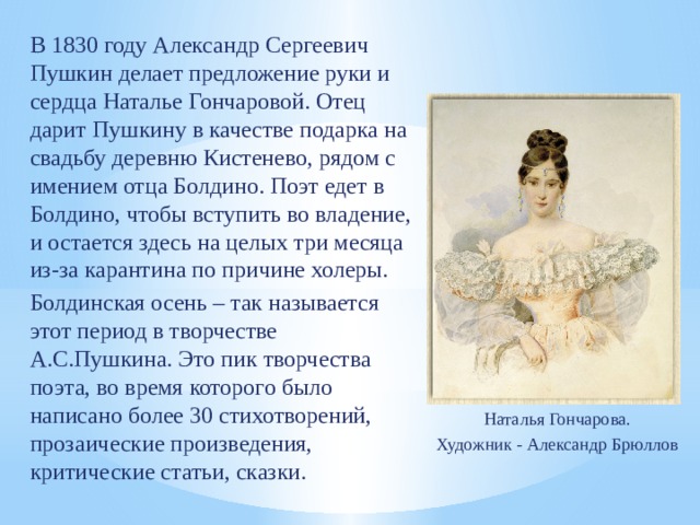 В 1830 году Александр Сергеевич Пушкин делает предложение руки и сердца Наталье Гончаровой. Отец дарит Пушкину в качестве подарка на свадьбу деревню Кистенево, рядом с имением отца Болдино. Поэт едет в Болдино, чтобы вступить во владение, и остается здесь на целых три месяца из-за карантина по причине холеры. Болдинская осень – так называется этот период в творчестве А.С.Пушкина. Это пик творчества поэта, во время которого было написано более 30 стихотворений, прозаические произведения, критические статьи, сказки. Наталья Гончарова. Художник - Александр Брюллов 