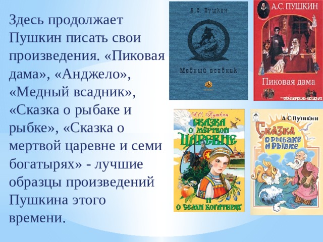 Здесь продолжает Пушкин писать свои произведения. «Пиковая дама», «Анджело», «Медный всадник», «Сказка о рыбаке и рыбке», «Сказка о мертвой царевне и семи богатырях» - лучшие образцы произведений Пушкина этого времени. 