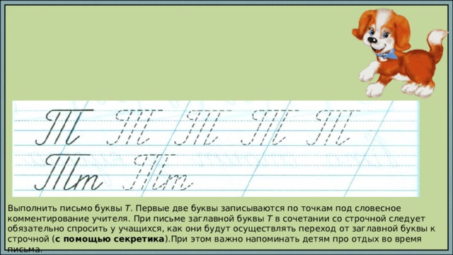 Выполнить письмо буквы Т . Первые две буквы записываются по точкам под словесное комментирование учителя. При письме заглавной буквы Т в сочетании со строчной следует обязательно спросить у учащихся, как они будут осуществлять переход от заглавной буквы к строчной ( с помощью секретика ).При этом важно напоминать детям про отдых во время письма. 