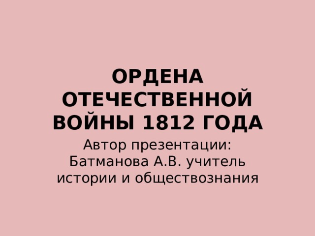 ОРДЕНА ОТЕЧЕСТВЕННОЙ ВОЙНЫ 1812 ГОДА Автор презентации: Батманова А.В. учитель истории и обществознания 