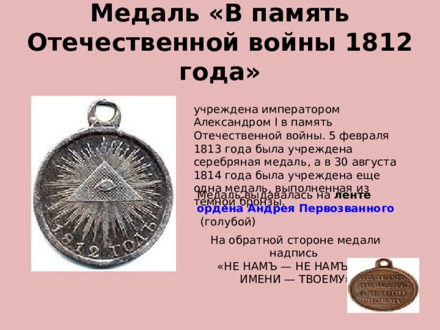 Медаль «В память Отечественной войны 1812 года» учреждена императором Александром I в память Отечественной войны. 5 февраля 1813 года была учреждена серебряная медаль, а в 30 августа 1814 года была учреждена еще одна медаль, выполненная из темной бронзы. Медаль выдавалась на  ленте  ордена Андрея Первозванного  (голубой) На обратной стороне медали надпись «НЕ НАМЪ — НЕ НАМЪ — А ИМЕНИ — ТВОЕМУ» 