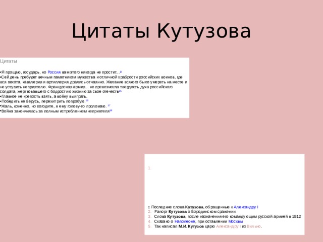 Цитаты Кутузова Цитаты  Я прощаю, государь, но  Россия  вам этого никогда не простит... 14 Сей день пребудет вечным памятником мужества и отличной храбрости российских воинов, где вся пехота, кавалерия и артиллерия дрались отчаянно. Желание всякого было умереть на месте и не уступить неприятелю. Французская армия... не превозмогла твердость духа российского солдата, жертвовавшего с бодростию жизнию за свое отечеств 15 Главное не кре­пость взять, а войну выиграть. Победить не берусь, перехитрить попробую. 16 Жаль, конечно, но погодите, я ему голову-то проломаю.  17 Война закончилась за полным истреблением неприятеля 18   Последние слова  Кутузова , обращенные к  Александру I    Рапорт  Кутузова  о Бородинском сражении    Слова  Кутузова , после назначения его командующим русской армией в 1812    Сказано о  Наполеоне , при оставлении  Москвы    Так написал  М.И. Кутузов  царю  Александру I  из  Вильно . 