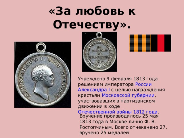 «За любовь к Отечеству». Учреждена 9 февраля 1813 года решением императора  России   Александра I  с целью награждения крестьян  Московской губернии , участвовавших в партизанском движении в ходе  Отечественной войны 1812 года .  Вручение производилось 25 мая 1813 года в Москве лично Ф. В. Ростопчиным. Всего отчеканено 27, вручено 25 медалей 
