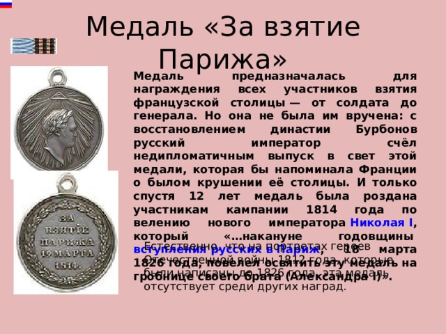 Медаль «За взятие Парижа» Медаль предназначалась для награждения всех участников взятия французской столицы — от солдата до генерала. Но она не была им вручена: с восстановлением династии Бурбонов русский император счёл недипломатичным выпуск в свет этой медали, которая бы напоминала Франции о былом крушении её столицы. И только спустя 12 лет медаль была роздана участникам кампании 1814 года по велению нового императора  Николая I , который «…накануне годовщины  вступления русских в Париж , 18 марта 1826 года, повелел освятить эту медаль на гробнице своего брата (Александра I)». Естественно, что на портретах героев Отечественной войны 1812 года, которые были написаны до 1826 года, эта медаль отсутствует среди других наград. 