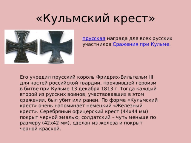 «Кульмский крест» прусская  награда для всех русских участников  Сражения при Кульме . Его учредил прусский король Фридрих-Вильгельм III для частей российской гвардии, проявившей героизм в битве при Кульме 13 декабря 1813 г. Тогда каждый второй из русских воинов, участвовавших в этом сражении, был убит или ранен. По форме «Кульмский крест» очень напоминает немецкий «Железный крест». Серебряный офицерский крест (44х44 мм) покрыт черной эмалью; солдатский – чуть меньше по размеру (42х42 мм), сделан из железа и покрыт черной краской.  