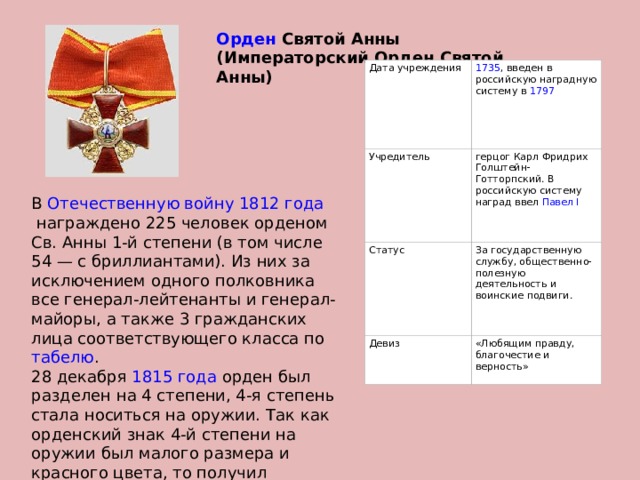 Орден  Святой Анны (Императорский Орден Святой Анны) Дата учреждения 1735 , введен в российскую наградную систему в  1797 Учредитель герцог Карл Фридрих Голштейн-Готторпский. В российскую систему наград ввел  Павел I Статус За государственную службу, общественно-полезную деятельность и воинские подвиги. Девиз «Любящим правду, благочестие и верность» В  Отечественную войну 1812 года  награждено 225 человек орденом Св. Анны 1-й степени (в том числе 54 — с бриллиантами). Из них за исключением одного полковника все генерал-лейтенанты и генерал-майоры, а также 3 гражданских лица соответствующего класса по  табелю . 28 декабря  1815 года  орден был разделен на 4 степени, 4-я степень стала носиться на оружии. Так как орденский знак 4-й степени на оружии был малого размера и красного цвета, то получил неофициальное прозвище «Клюква». 