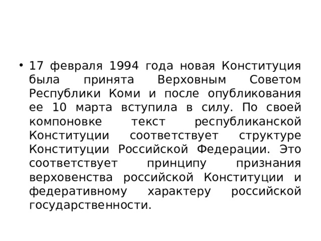 17 февраля 1994 года новая Конституция была принята Верховным Советом Республики Коми и после опубликования ее 10 марта вступила в силу. По своей компоновке текст республиканской Конституции соответствует структуре Конституции Российской Федерации. Это соответствует принципу признания верховенства российской Конституции и федеративному характеру российской государственности. 