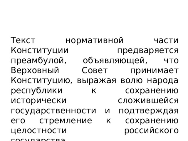 Текст нормативной части Конституции предваряется преамбулой, объявляющей, что Верховный Совет принимает Конституцию, выражая волю народа республики к сохранению исторически сложившейся государственности и подтверждая его стремление к сохранению целостности российского государства 