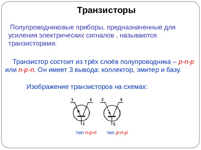 Транзисторы  Полупроводниковые приборы, предназначенные для усиления электрических сигналов , называются транзисторами.  Транзистор состоит из трёх слоёв полупроводника – p-n-p или n-p-n . Он имеет 3 вывода: коллектор, эмитер и базу. Изображение транзисторов на схемах: тип n-p-n   тип p-n-p 