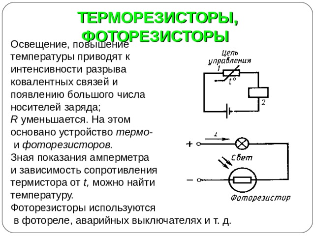 ТЕРМОРЕЗИСТОРЫ, ФОТОРЕЗИСТОРЫ Освещение, повышение температуры приводят к интенсивности разрыва ковалентных связей и появлению большого числа носителей заряда; R уменьшается. На этом основано устройство термо-  и фоторезисторов. Зная показания амперметра и зависимость сопротивления термистора от t , можно найти температуру. Фоторезисторы используются  в фотореле, аварийных выключателях и т. д. 