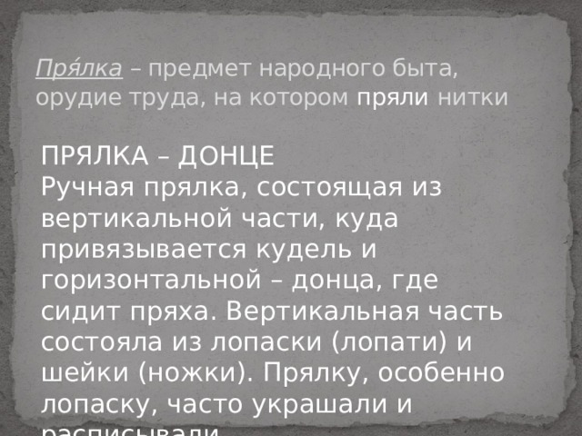 Пря́лка – предмет народного быта, орудие труда, на котором пряли   нитки ПРЯЛКА – ДОНЦЕ  Ручная прялка, состоящая из вертикальной части, куда привязывается кудель и горизонтальной – донца, где сидит пряха. Вертикальная часть состояла из лопаски (лопати) и шейки (ножки). Прялку, особенно лопаску, часто украшали и расписывали   