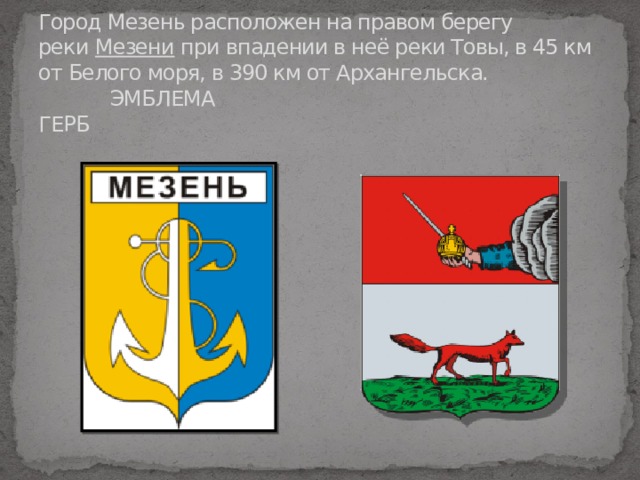 Город Мезень расположен на правом берегу реки  Мезени  при впадении в неё реки Товы, в 45 км от Белого моря, в 390 км от Архангельска.   ЭМБЛЕМА ГЕРБ   