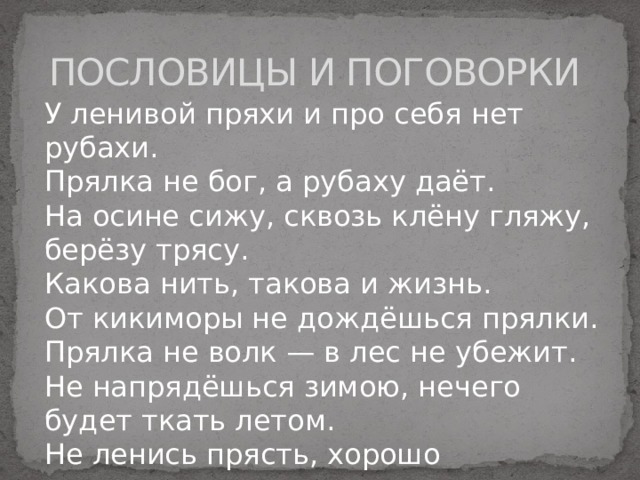 ПОСЛОВИЦЫ И ПОГОВОРКИ У ленивой пряхи и про себя нет рубахи. Прялка не бог, а рубаху даёт. На осине сижу, сквозь клёну гляжу, берёзу трясу. Какова нить, такова и жизнь. От кикиморы не дождёшься прялки. Прялка не волк — в лес не убежит. Не напрядёшься зимою, нечего будет ткать летом. Не ленись прясть, хорошо оденешься. 