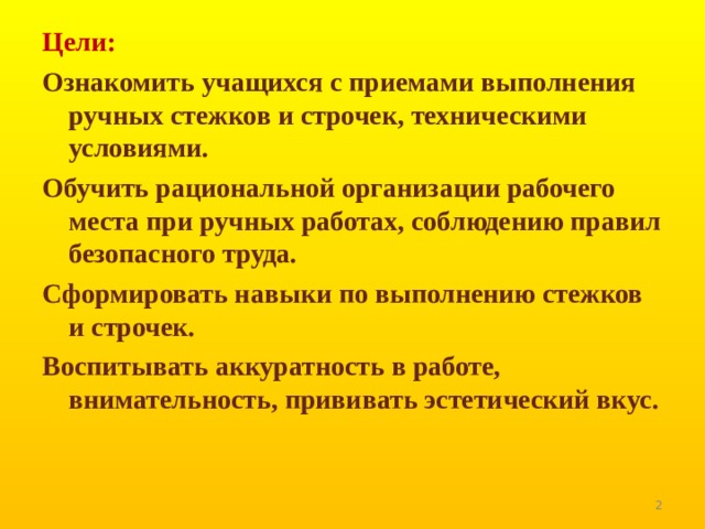 Цели: Ознакомить учащихся с приемами выполнения ручных стежков и строчек, техническими условиями. Обучить рациональной организации рабочего места при ручных работах, соблюдению правил безопасного труда. Сформировать навыки по выполнению стежков  и строчек. Воспитывать аккуратность в работе, внимательность, прививать эстетический вкус.   