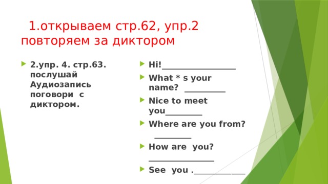  1.открываем стр.62, упр.2  повторяем за диктором 2.упр. 4. стр.63. послушай Аудиозапись поговори с диктором. Hi!__________________ What * s your name? __________ Nice to meet you_________ Where are you from? _________ How are you? ________________ See you ._______________ 