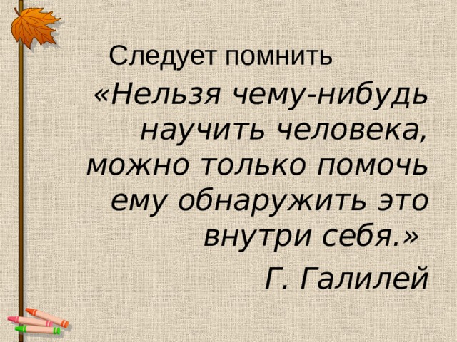 Следует помнить «Нельзя чему-нибудь научить человека, можно только помочь ему обнаружить это внутри себя.» Г. Галилей 