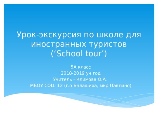 Урок-экскурсия по школе для иностранных туристов  (‘School tour’) 5А класс 2018-2019 уч.год Учитель - Климова О.А. МБОУ СОШ 12 (г.о.Балашиха, мкр.Павлино) 