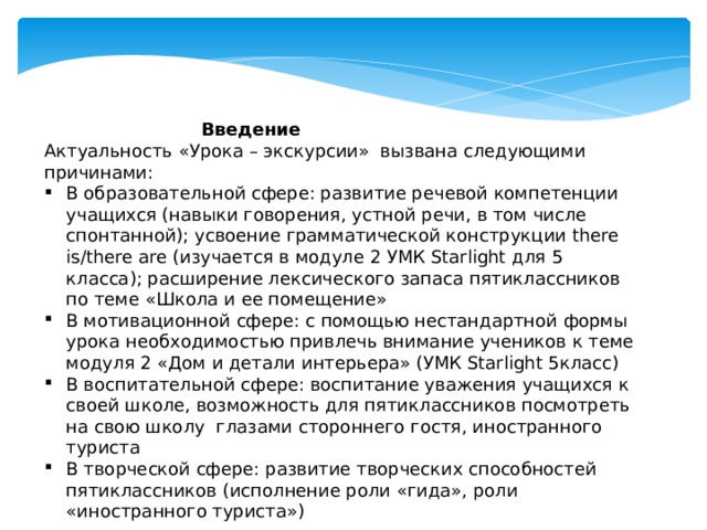     Введение Актуальность «Урока – экскурсии» вызвана следующими причинами: В образовательной сфере: развитие речевой компетенции учащихся (навыки говорения, устной речи, в том числе спонтанной); усвоение грамматической конструкции there is/there are (изучается в модуле 2 УМК Starlight для 5 класса); расширение лексического запаса пятиклассников по теме «Школа и ее помещение» В мотивационной сфере: с помощью нестандартной формы урока необходимостью привлечь внимание учеников к теме модуля 2 «Дом и детали интерьера» (УМК Starlight 5класс) В воспитательной сфере: воспитание уважения учащихся к своей школе, возможность для пятиклассников посмотреть на свою школу глазами стороннего гостя, иностранного туриста В творческой сфере: развитие творческих способностей пятиклассников (исполнение роли «гида», роли «иностранного туриста») 