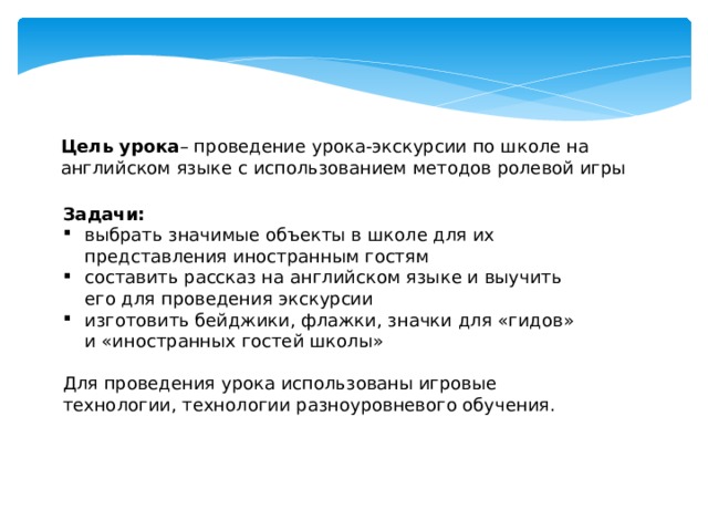 Цель урока – проведение урока-экскурсии по школе на английском языке с использованием методов ролевой игры Задачи: выбрать значимые объекты в школе для их представления иностранным гостям составить рассказ на английском языке и выучить его для проведения экскурсии изготовить бейджики, флажки, значки для «гидов» и «иностранных гостей школы» Для проведения урока использованы игровые технологии, технологии разноуровневого обучения.  