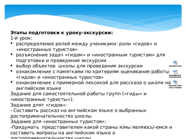 Этапы подготовки к уроку-экскурсии: 1-й урок: распределение ролей между учениками: роли «гидов» и «иностранных туристов» разъяснение задач «гидам» и «иностранным туристам» для подготовки и проведения экскурсии выбор объектов школы для проведения экскурсии ознакомление с памятками по критериям оценивания работы «гидов» и «иностранных туристов» ознакомление с примерной лексикой для рассказа о школе на английском языке Задание для самостоятельной работы групп («гиды» и «иностранные туристы»): Задание длят «гидов»: - Составить рассказ на английском языке о выбранных достопримечательностях школы. Задание для «иностранных туристов»: -Придумать представителем какой страны я/мы являюсь/-емся и составить вопросы на английском языке о достопримечательностях школы. 