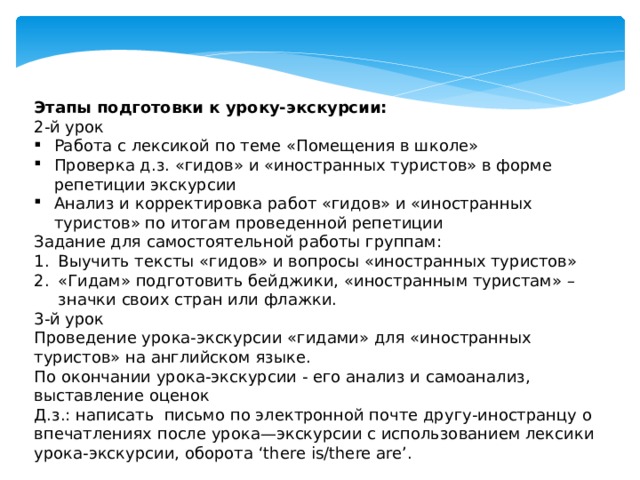 Этапы подготовки к уроку-экскурсии: 2-й урок Работа с лексикой по теме «Помещения в школе» Проверка д.з. «гидов» и «иностранных туристов» в форме репетиции экскурсии Анализ и корректировка работ «гидов» и «иностранных туристов» по итогам проведенной репетиции Задание для самостоятельной работы группам: Выучить тексты «гидов» и вопросы «иностранных туристов» «Гидам» подготовить бейджики, «иностранным туристам» –значки своих стран или флажки. 3-й урок Проведение урока-экскурсии «гидами» для «иностранных туристов» на английском языке. По окончании урока-экскурсии - его анализ и самоанализ, выставление оценок Д.з.: написать письмо по электронной почте другу-иностранцу о впечатлениях после урока—экскурсии с использованием лексики урока-экскурсии, оборота ‘there is/there are’. 