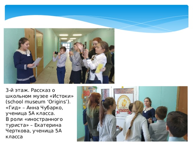 3-й этаж. Рассказ о школьном музее «Истоки» (school museum ‘Origins’). «Гид» – Анна Чубарко, ученица 5А класса. В роли «иностранного туриста» – Екатерина Черткова, ученица 5А класса 