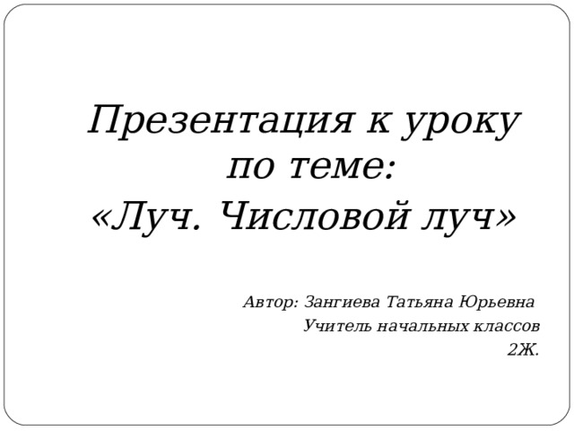 Презентация к уроку по теме: «Луч. Числовой луч»  Автор: Зангиева Татьяна Юрьевна Учитель начальных классов 2Ж. 