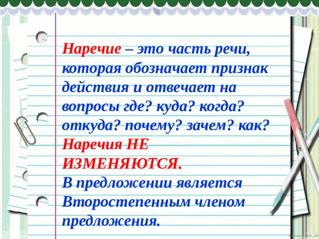 Наречие – это часть речи, которая обозначает признак действия и отвечает на вопросы где? куда? когда? откуда? почему? зачем? как? Наречия НЕ ИЗМЕНЯЮТСЯ. В предложении является Второстепенным членом предложения. 