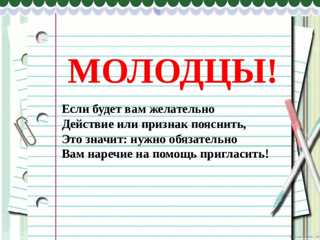 МОЛОДЦЫ! Если будет вам желательно Действие или признак пояснить, Это значит: нужно обязательно Вам наречие на помощь пригласить! 