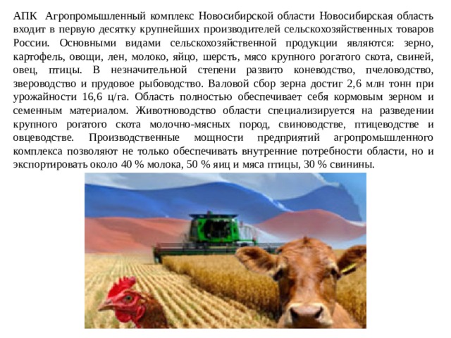 АПК Агропромышленный комплекс Новосибирской области Новосибирская область входит в первую десятку крупнейших производителей сельскохозяйственных товаров России. Основными видами сельскохозяйственной продукции являются: зерно, картофель, овощи, лен, молоко, яйцо, шерсть, мясо крупного рогатого скота, свиней, овец, птицы. В незначительной степени развито коневодство, пчеловодство, звероводство и прудовое рыбоводство. Валовой сбор зерна достиг 2,6 млн тонн при урожайности 16,6 ц/га. Область полностью обеспечивает себя кормовым зерном и семенным материалом. Животноводство области специализируется на разведении крупного рогатого скота молочно-мясных пород, свиноводстве, птицеводстве и овцеводстве. Производственные мощности предприятий агропромышленного комплекса позволяют не только обеспечивать внутренние потребности области, но и экспортировать около 40 % молока, 50 % яиц и мяса птицы, 30 % свинины. 