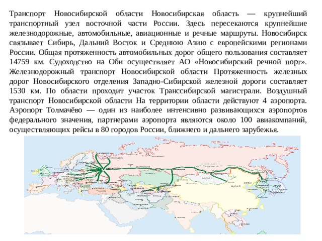 Транспорт Новосибирской области Новосибирская область — крупнейший транспортный узел восточной части России. Здесь пересекаются крупнейшие железнодорожные, автомобильные, авиационные и речные маршруты. Новосибирск связывает Сибирь, Дальний Восток и Среднюю Азию с европейскими регионами России. Общая протяженность автомобильных дорог общего пользования составляет 14759 км. Судоходство на Оби осуществляет АО «Новосибирский речной порт». Железнодорожный транспорт Новосибирской области Протяженность железных дорог Новосибирского отделения Западно-Сибирской железной дороги составляет 1530 км. По области проходит участок Транссибирской магистрали. Воздушный транспорт Новосибирской области На территории области действуют 4 аэропорта. Аэропорт Толмачёво — один из наиболее интенсивно развивающихся аэропортов федерального значения, партнерами аэропорта являются около 100 авиакомпаний, осуществляющих рейсы в 80 городов России, ближнего и дальнего зарубежья. 