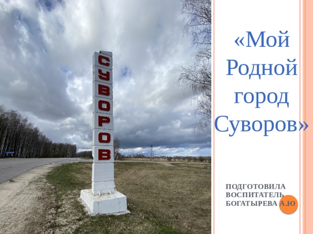 «Мой Родной город Суворов» Подготовила воспитатель Богатырева А.Ю 