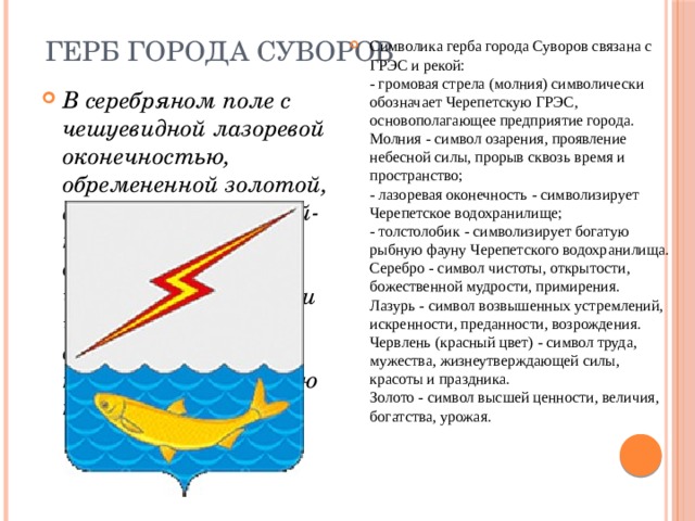 Герб города Суворов Символика герба города Суворов связана с ГРЭС и рекой:  - громовая стрела (молния) символически обозначает Черепетскую ГРЭС, основополагающее предприятие города. Молния - символ озарения, проявление небесной силы, прорыв сквозь время и пространство;  - лазоревая оконечность - символизирует Черепетское водохранилище;  - толстолобик - символизирует богатую рыбную фауну Черепетского водохранилища.  Серебро - символ чистоты, открытости, божественной мудрости, примирения.  Лазурь - символ возвышенных устремлений, искренности, преданности, возрождения.  Червлень (красный цвет) - символ труда, мужества, жизнеутверждающей силы, красоты и праздника.  Золото - символ высшей ценности, величия, богатства, урожая. В серебряном поле с чешуевидной лазоревой оконечностью, обремененной золотой, выгнутой вниз, рыбой-толстолобиком - дважды просеченная червленью, золотом и червленью громовая стрела (без наконечников) в левую перевязь . 