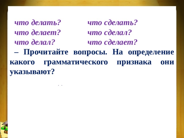 Несовершенный Совершенный что делать?   что сделать? что делает?   что сделал? что делал?   что сделает? – Прочитайте вопросы. На определение какого грамматического признака они указывают? – Какого вида бывают глаголы? – Вопросы какого столбика относятся к глаголам совершенного вида? Несовершенного вида? – Как вы думаете, все ли глаголы имеют вид? Докажите. 