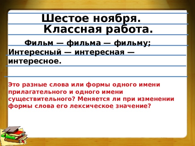 Шестое ноября. Классная работа.   Фильм — фильма — фильму; Интересный — интересная — интересное.   Это разные слова или формы одного имени прилагательного и одного имени существительного? Меняется ли при изменении формы слова его лексическое значение? . 