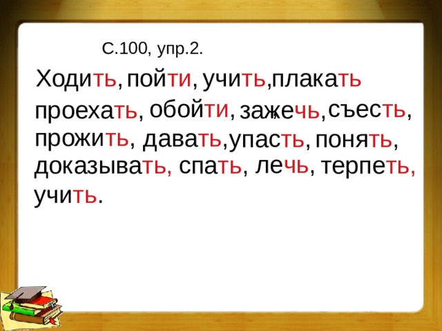 С.100, упр.2. Ходи ть , пой ти , учи ть , плака ть , обой ти , съес ть , проеха ть , заже чь , прожи ть , дава ть , упас ть , поня ть , ле чь , доказыва ть, спа ть , терпе ть, учи ть . 