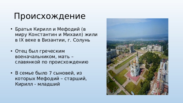 Происхождение Братья Кирилл и Мефодий (в миру Константин и Михаил) жили в IX веке в Византии, г. Солунь Отец был греческим военачальником, мать – славянкой по происхождению В семье было 7 сыновей, из которых Мефодий – старший, Кирилл - младший 