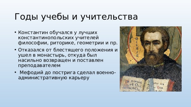 Годы учебы и учительства Константин обучался у лучших константинопольских учителей философии, риторике, геометрии и пр. Отказался от блестящего положения и ушел в монастырь, откуда был насильно возвращен и поставлен преподавателем  Мефодий до пострига сделал военно-административную карьеру 