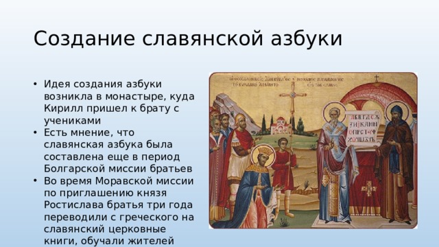 Создание славянской азбуки Идея создания азбуки возникла в монастыре, куда Кирилл пришел к брату с учениками Есть мнение, что славянская азбука была составлена еще в период Болгарской миссии братьев Во время Моравской миссии по приглашению князя Ростислава братья три года переводили с греческого на славянский церковные книги, обучали жителей чтению и письму 