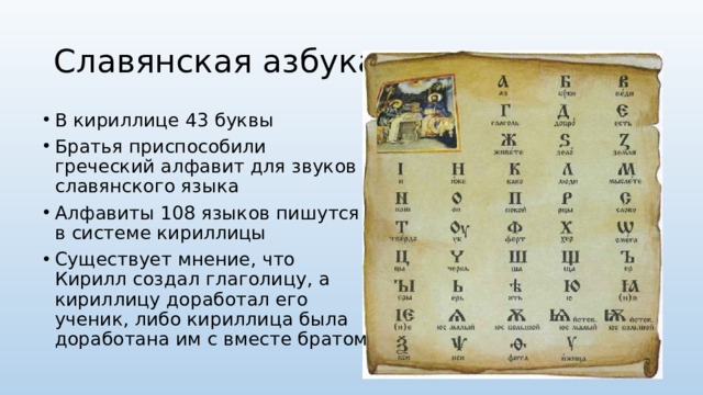 Славянская азбука В кириллице 43 буквы Братья приспособили греческий алфавит для звуков славянского языка Алфавиты 108 языков пишутся в системе кириллицы Существует мнение, что Кирилл создал глаголицу, а кириллицу доработал его ученик, либо кириллица была доработана им с вместе братом 