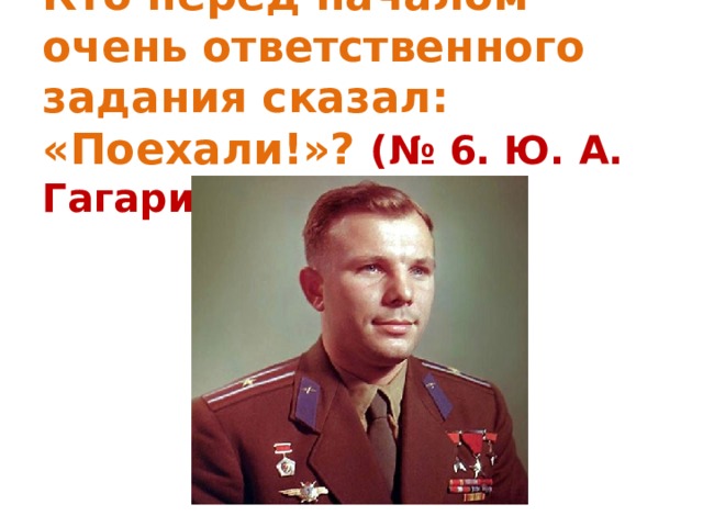   Кто перед началом очень ответственного задания сказал: «Поехали!»? (№ 6. Ю. А. Гагарин)   