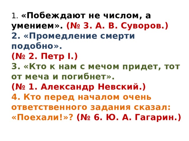 1. «Побеждают не числом, а умением». (№ 3. А. В. Суворов.) 2. «Промедление смерти подобно». (№ 2. Петр I.) 3. «Кто к нам с мечом придет, тот от меча и погибнет». (№ 1. Александр Невский.) 4. Кто перед началом очень ответственного задания сказал: «Поехали!»? (№ 6. Ю. А. Гагарин.)  