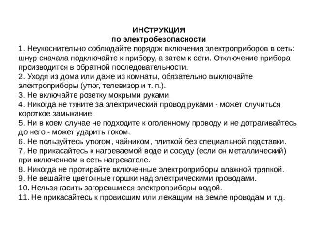 ИНСТРУКЦИЯ по электробезопасности 1. Неукоснительно соблюдайте порядок включения электроприборов в сеть: шнур сначала подключайте к прибору, а затем к сети. Отключение прибора производится в обратной последовательности. 2. Уходя из дома или даже из комнаты, обязательно выключайте электроприборы (утюг, телевизор и т. п.). 3. Не включайте розетку мокрыми руками. 4. Никогда не тяните за электрический провод руками - может случиться короткое замыкание. 5. Ни в коем случае не подходите к оголенному проводу и не дотрагивайтесь до него - может ударить током. 6. Не пользуйтесь утюгом, чайником, плиткой без специальной подставки. 7. Не прикасайтесь к нагреваемой воде и сосуду (если он металлический) при включенном в сеть нагревателе. 8. Никогда не протирайте включенные электроприборы влажной тряпкой. 9. Не вешайте цветочные горшки над электрическими проводами. 10. Нельзя гасить загоревшиеся электроприборы водой. 11. Не прикасайтесь к провисшим или лежащим на земле проводам и т.д. 