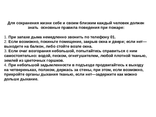 Для сохранения жизни себе и своим близким каждый человек должен знать  основные правила поведения при пожаре: 1.  При запахе дыма немедленно звонить по телефону 01. 2.  Если возможно, покиньте помещение, закрыв окна и двери; если нет—выходите на балкон, либо стойте возле окна. 3.  Если очаг возгорания небольшой, попытайтесь справиться с ним самостоятельно: водой, песком, огнетушителем, любой плотной тканью, землей из цветочных горшков. 4.  При небольшой задымленности в подъезде продвигайтесь к выходу на четвереньках, ползком, держась за стены, при этом, если возможно, прикройте органы дыхания тканью, если нет—задержите как можно дольше дыхание.  