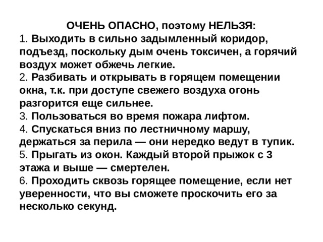 ОЧЕНЬ ОПАСНО, поэтому НЕЛЬЗЯ: 1.  Выходить в сильно задымленный коридор, подъезд, поскольку дым очень токсичен, а горячий воздух может обжечь легкие. 2.  Разбивать и открывать в горящем помещении окна, т.к. при доступе свежего воздуха огонь разгорится еще сильнее. 3.  Пользоваться во время пожара лифтом. 4.  Спускаться вниз по лестничному маршу, держаться за перила — они нередко ведут в тупик. 5.  Прыгать из окон. Каждый второй прыжок с 3 этажа и выше — смертелен. 6.  Проходить сквозь горящее помещение, если нет уверенности, что вы сможете проскочить его за несколько секунд. 
