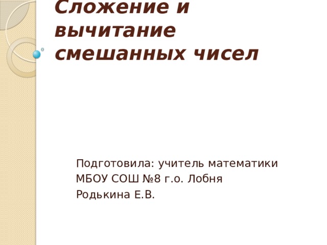 Сложение и вычитание смешанных чисел Подготовила: учитель математики МБОУ СОШ №8 г.о. Лобня Родькина Е.В. 