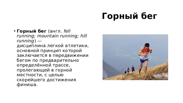  Горный бег Горный бег  (англ.  fell running; mountain running; hill running ) — дисциплина легкой атлетики, основной принцип которой заключается в передвижении бегом по предварительно определённой трассе, пролегающей в горной местности, с целью скорейшего достижения финиша. 