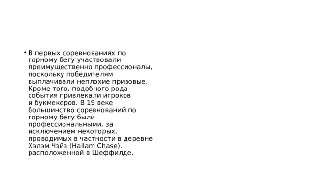 В первых соревнованиях по горному бегу участвовали преимущественно профессионалы, поскольку победителям выплачивали неплохие призовые. Кроме того, подобного рода события привлекали игроков и букмекеров. В 19 веке большинство соревнований по горному бегу были профессиональными, за исключением некоторых, проводимых в частности в деревне Хэлэм Чэйз (Hallam Chase), расположенной в Шеффилде. 